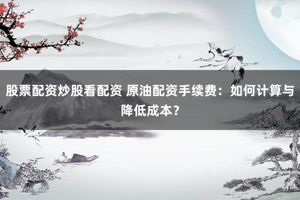 股票配资炒股看配资 原油配资手续费：如何计算与降低成本？