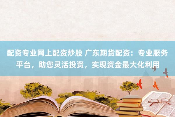 配资专业网上配资炒股 广东期货配资:专业服务平台,助您灵活投资,实现资金最大化利用