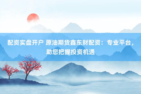 配资实盘开户 原油期货鑫东财配资：专业平台，助您把握投资机遇