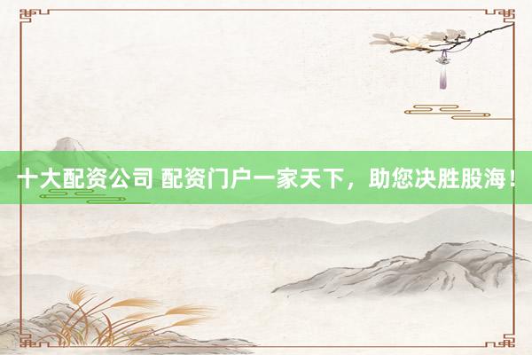 十大配资公司 配资门户一家天下，助您决胜股海！
