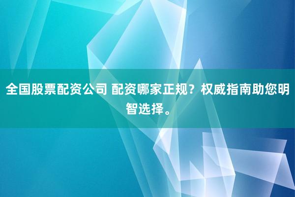 全国股票配资公司 配资哪家正规？权威指南助您明智选择。