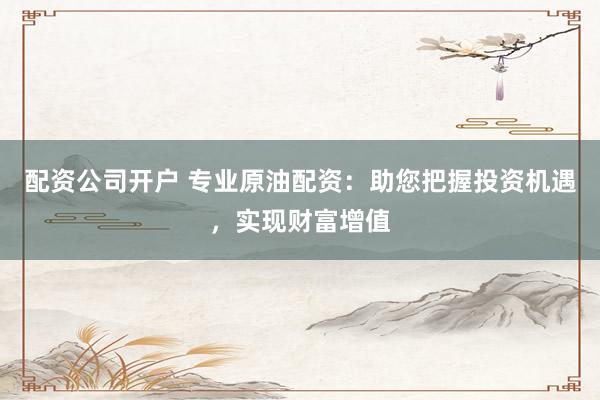 配资公司开户 专业原油配资：助您把握投资机遇，实现财富增值