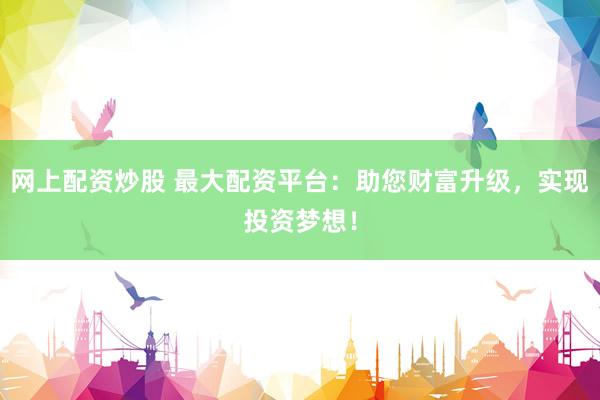网上配资炒股 最大配资平台:助您财富升级,实现投资梦想!
