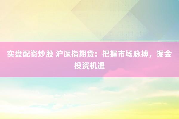 实盘配资炒股 沪深指期货：把握市场脉搏，掘金投资机遇