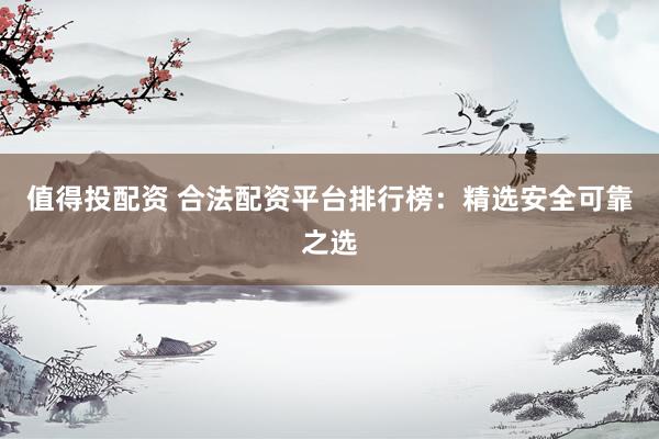 值得投配资 合法配资平台排行榜：精选安全可靠之选