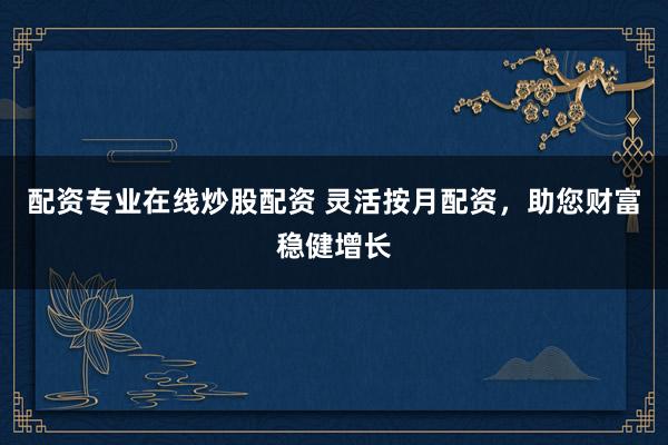 配资专业在线炒股配资 灵活按月配资,助您财富稳健增长