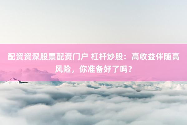 配资资深股票配资门户 杠杆炒股：高收益伴随高风险，你准备好了吗？