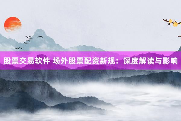 股票交易软件 场外股票配资新规：深度解读与影响