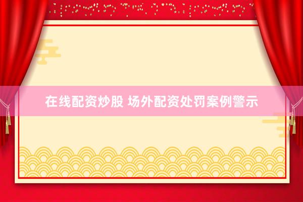 在线配资炒股 场外配资处罚案例警示