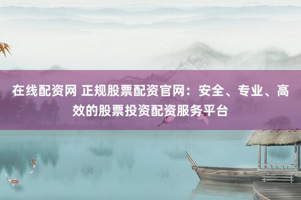在线配资网 正规股票配资官网：安全、专业、高效的股票投资配资服务平台