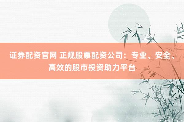 证券配资官网 正规股票配资公司：专业、安全、高效的股市投资助力平台
