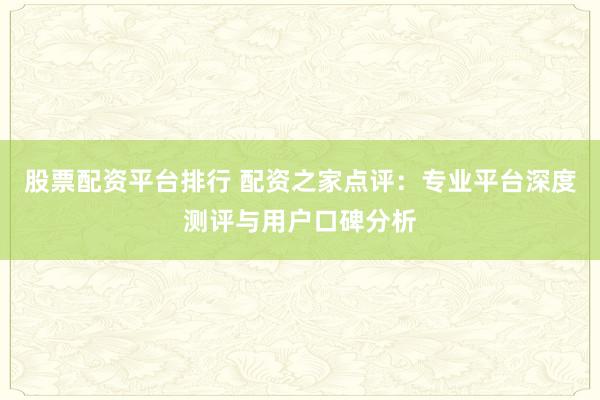 股票配资平台排行 配资之家点评：专业平台深度测评与用户口碑分析