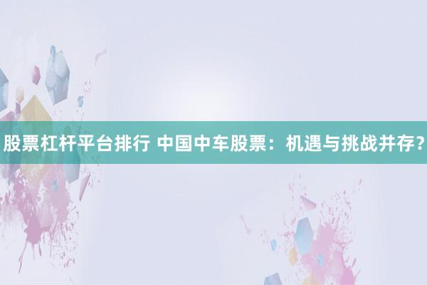 股票杠杆平台排行 中国中车股票：机遇与挑战并存？