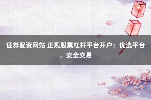 证券配资网站 正规股票杠杆平台开户：优选平台，安全交易