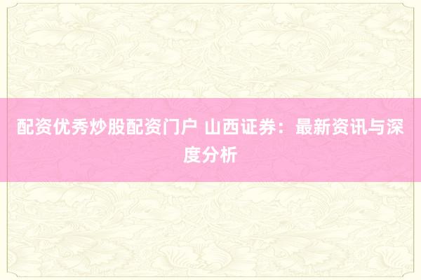 配资优秀炒股配资门户 山西证券：最新资讯与深度分析