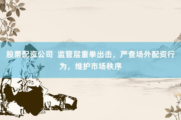 股票配资公司  监管层重拳出击，严查场外配资行为，维护市场秩序