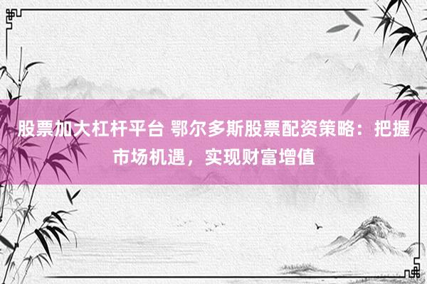 股票加大杠杆平台 鄂尔多斯股票配资策略：把握市场机遇，实现财富增值