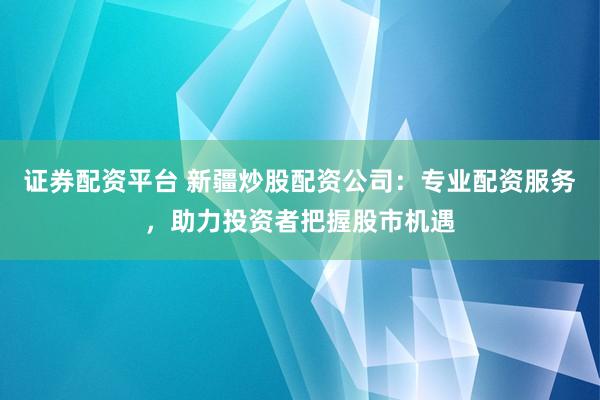 证券配资平台 新疆炒股配资公司:专业配资服务,助力投资者把握股市机遇