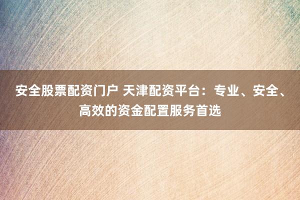 安全股票配资门户 天津配资平台：专业、安全、高效的资金配置服务首选