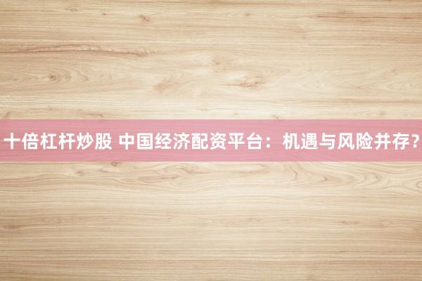 十倍杠杆炒股 中国经济配资平台：机遇与风险并存？