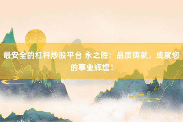 最安全的杠杆炒股平台 永之胜：品质铸就，成就您的事业辉煌！