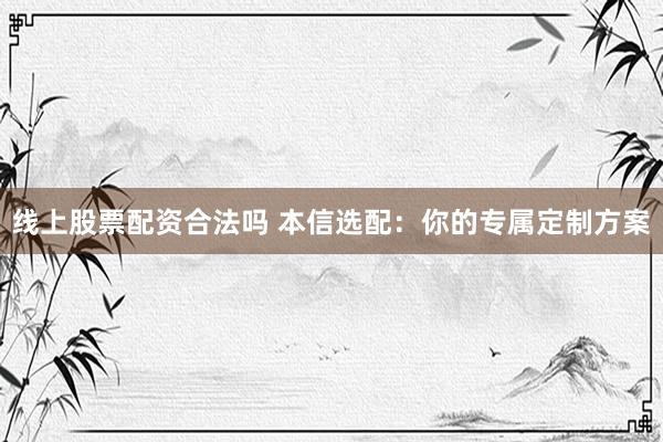 线上股票配资合法吗 本信选配：你的专属定制方案
