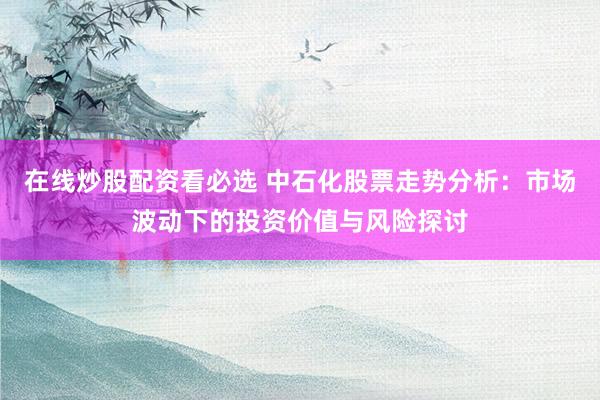 在线炒股配资看必选 中石化股票走势分析:市场波动下的投资价值与风险探讨