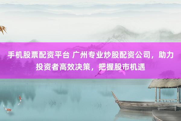 手机股票配资平台 广州专业炒股配资公司，助力投资者高效决策，把握股市机遇