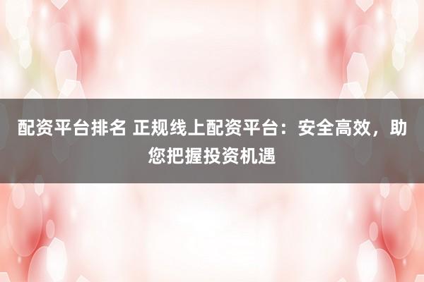 配资平台排名 正规线上配资平台：安全高效，助您把握投资机遇