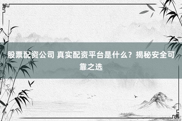 股票配资公司 真实配资平台是什么？揭秘安全可靠之选