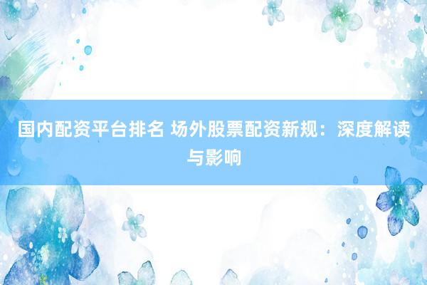 国内配资平台排名 场外股票配资新规：深度解读与影响