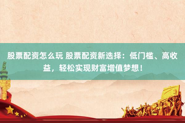股票配资怎么玩 股票配资新选择：低门槛、高收益，轻松实现财富增值梦想！