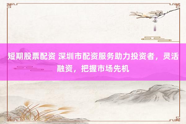 短期股票配资 深圳市配资服务助力投资者，灵活融资，把握市场先机