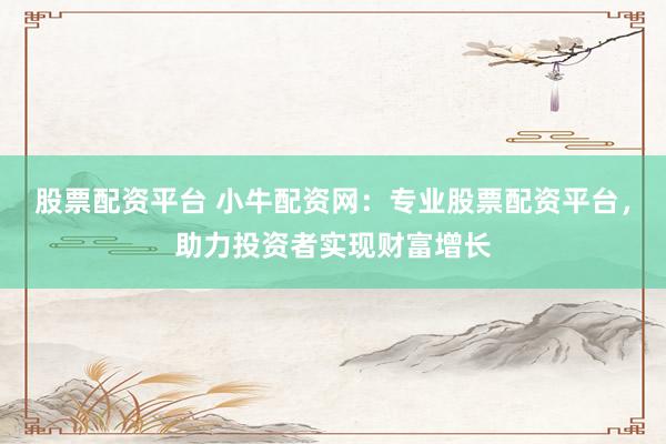 股票配资平台 小牛配资网：专业股票配资平台，助力投资者实现财富增长