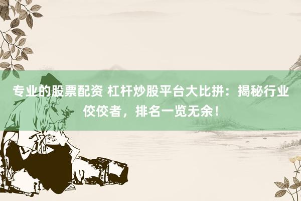 专业的股票配资 杠杆炒股平台大比拼:揭秘行业佼佼者,排名一览无余!