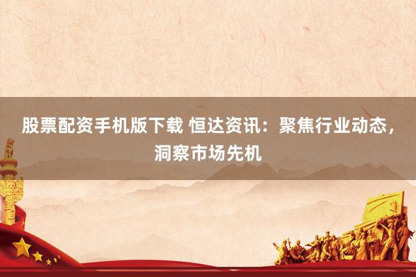 股票配资手机版下载 恒达资讯：聚焦行业动态，洞察市场先机