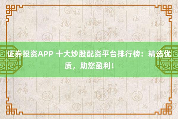 证券投资APP 十大炒股配资平台排行榜：精选优质，助您盈利！