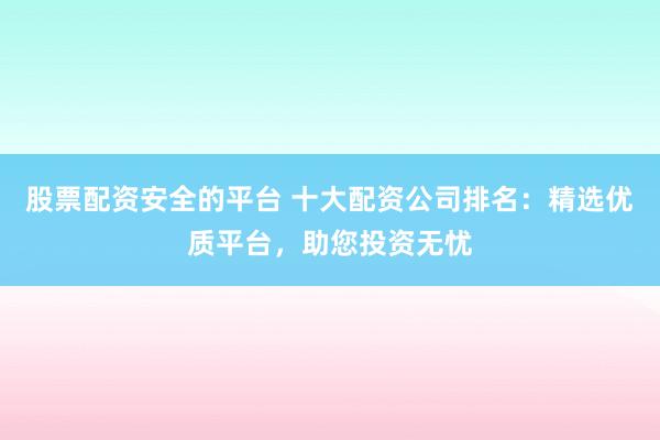 股票配资安全的平台 十大配资公司排名：精选优质平台，助您投资无忧