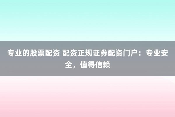 专业的股票配资 配资正规证券配资门户：专业安全，值得信赖