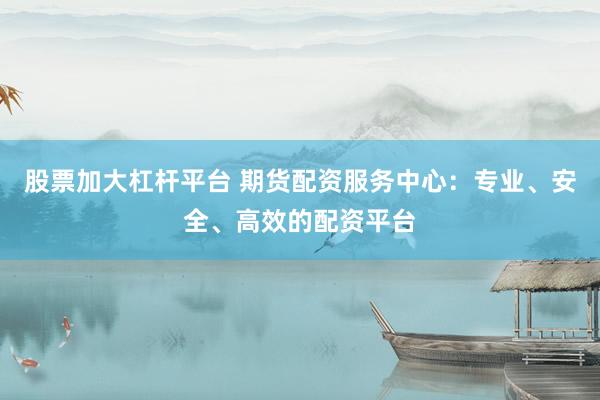 股票加大杠杆平台 期货配资服务中心:专业、安全、高效的配资平台