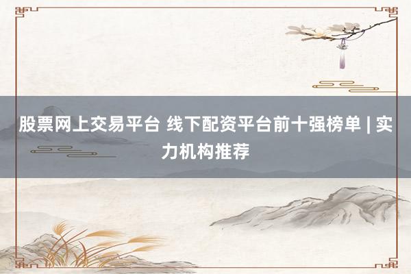 股票网上交易平台 线下配资平台前十强榜单 | 实力机构推荐