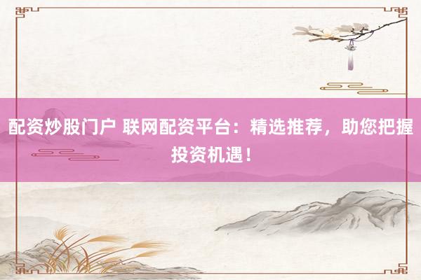 配资炒股门户 联网配资平台：精选推荐，助您把握投资机遇！