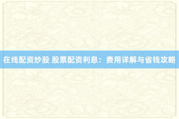 在线配资炒股 股票配资利息：费用详解与省钱攻略