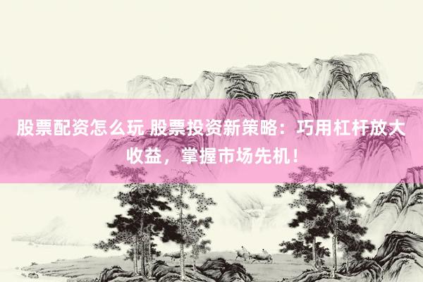 股票配资怎么玩 股票投资新策略：巧用杠杆放大收益，掌握市场先机！