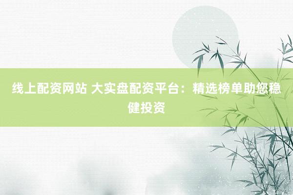 线上配资网站 大实盘配资平台：精选榜单助您稳健投资