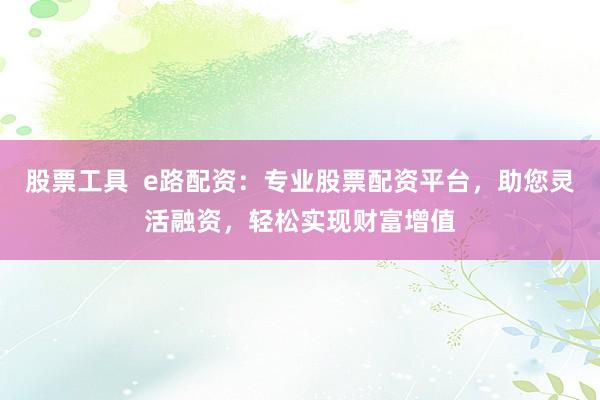 股票工具  e路配资：专业股票配资平台，助您灵活融资，轻松实现财富增值