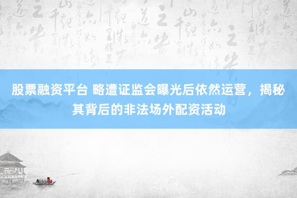 股票融资平台 略遭证监会曝光后依然运营，揭秘其背后的非法场外配资活动