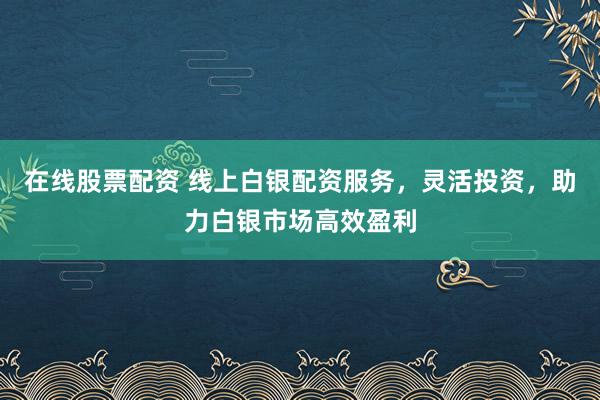 在线股票配资 线上白银配资服务，灵活投资，助力白银市场高效盈利