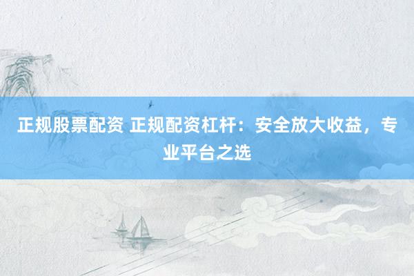 正规股票配资 正规配资杠杆：安全放大收益，专业平台之选