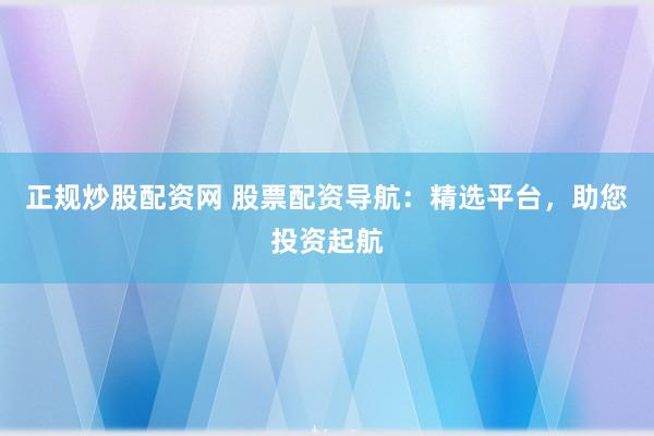 正规炒股配资网 股票配资导航：精选平台，助您投资起航